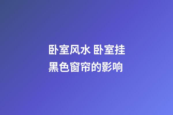 卧室风水 卧室挂黑色窗帘的影响